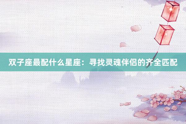 双子座最配什么星座：寻找灵魂伴侣的齐全匹配